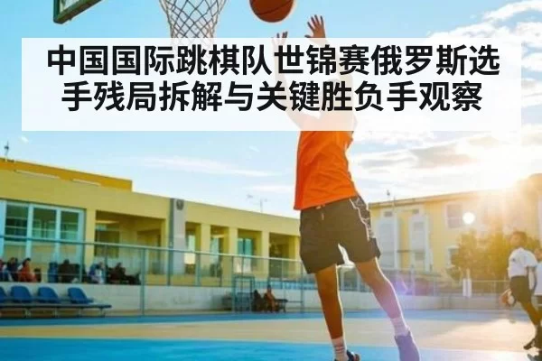 中国国际跳棋队世锦赛俄罗斯选手残局拆解与关键胜负手观察 | App